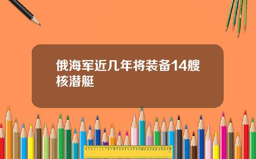 俄海军近几年将装备14艘核潜艇