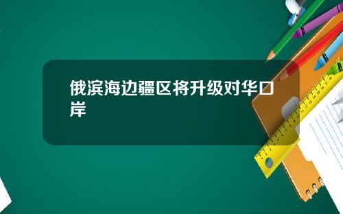 俄滨海边疆区将升级对华口岸