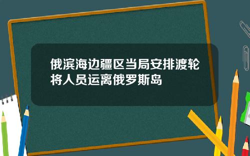 俄滨海边疆区当局安排渡轮将人员运离俄罗斯岛