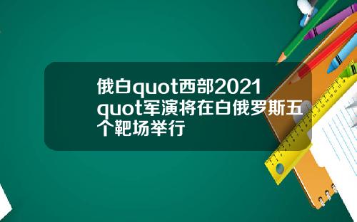 俄白quot西部2021quot军演将在白俄罗斯五个靶场举行