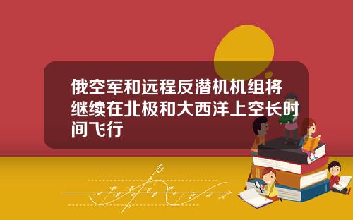 俄空军和远程反潜机机组将继续在北极和大西洋上空长时间飞行