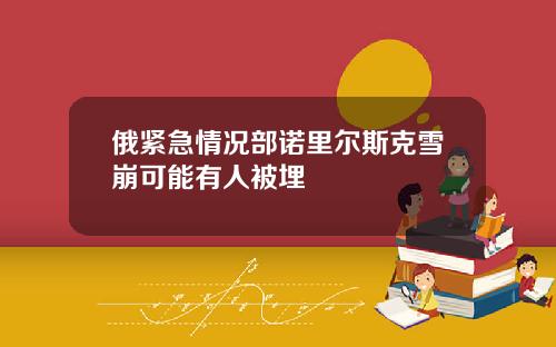 俄紧急情况部诺里尔斯克雪崩可能有人被埋