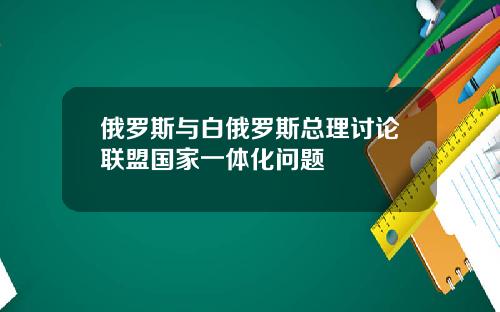俄罗斯与白俄罗斯总理讨论联盟国家一体化问题