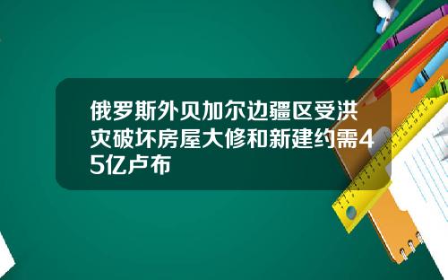 俄罗斯外贝加尔边疆区受洪灾破坏房屋大修和新建约需45亿卢布
