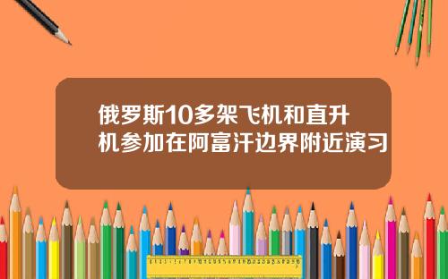俄罗斯10多架飞机和直升机参加在阿富汗边界附近演习