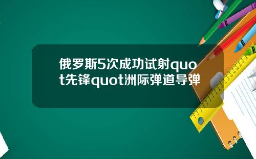 俄罗斯5次成功试射quot先锋quot洲际弹道导弹