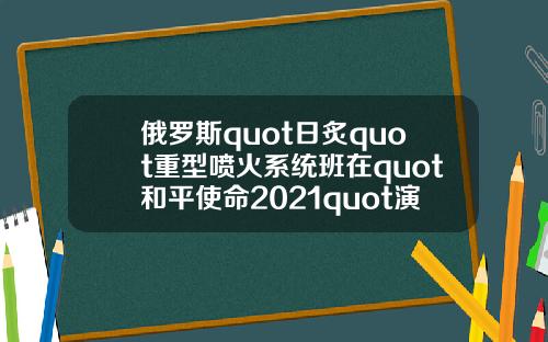 俄罗斯quot日炙quot重型喷火系统班在quot和平使命2021quot演习中击毁quot敌quot车队