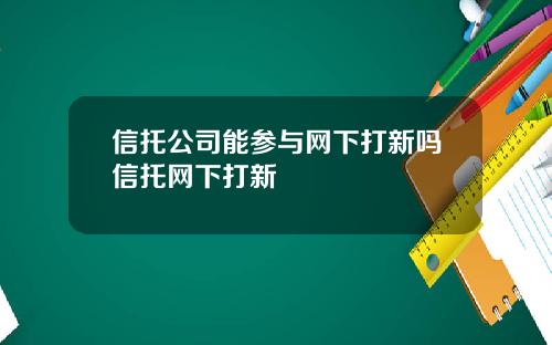 信托公司能参与网下打新吗信托网下打新