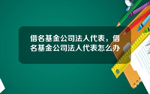 借名基金公司法人代表，借名基金公司法人代表怎么办