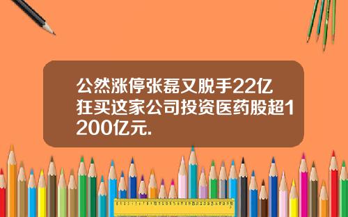 公然涨停张磊又脱手22亿狂买这家公司投资医药股超1200亿元.