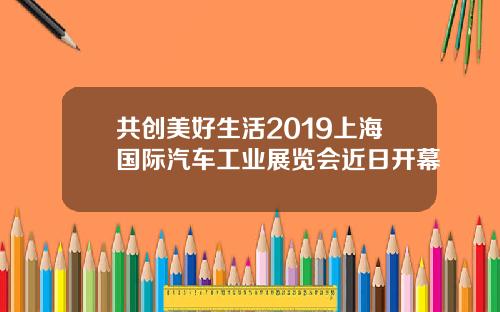 共创美好生活2019上海国际汽车工业展览会近日开幕