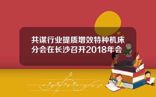 共谋行业提质增效特种机床分会在长沙召开2018年会