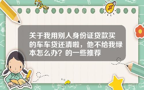 关于我用别人身份证贷款买的车车贷还清啦，他不给我绿本怎么办？的一些推荐