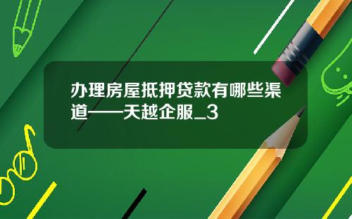 办理房屋抵押贷款有哪些渠道——天越企服_3