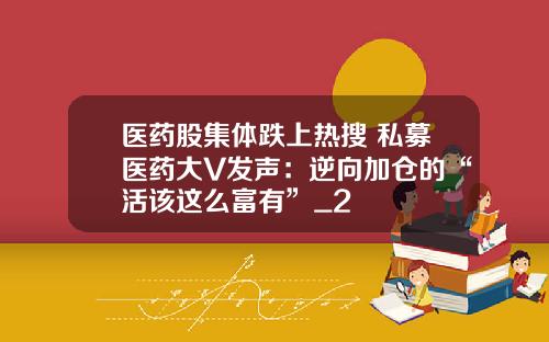医药股集体跌上热搜 私募医药大V发声：逆向加仓的“活该这么富有”_2