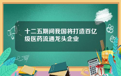 十二五期间我国将打造百亿级医药流通龙头企业