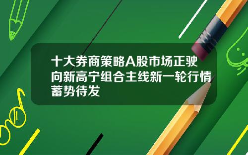 十大券商策略A股市场正驶向新高宁组合主线新一轮行情蓄势待发