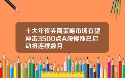 十大年夜券商策略市场有望冲击3500点A股慢涨已启动将连续数月