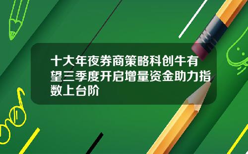 十大年夜券商策略科创牛有望三季度开启增量资金助力指数上台阶