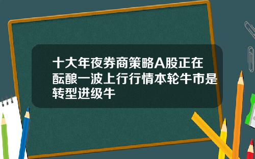 十大年夜券商策略A股正在酝酿一波上行行情本轮牛市是转型进级牛
