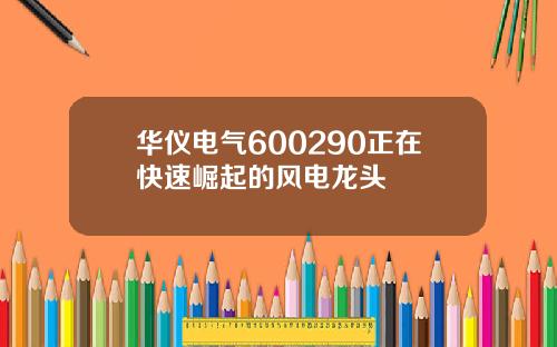华仪电气600290正在快速崛起的风电龙头