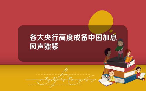 各大央行高度戒备中国加息风声骤紧