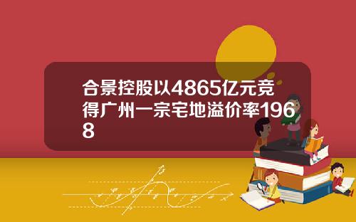 合景控股以4865亿元竞得广州一宗宅地溢价率1968