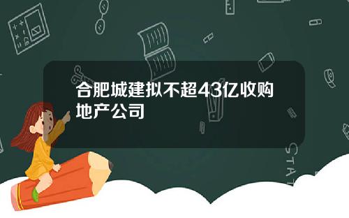 合肥城建拟不超43亿收购地产公司