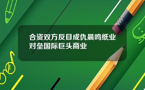 合资双方反目成仇晨鸣纸业对垒国际巨头商业