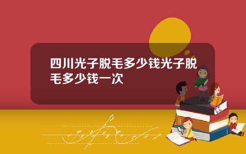 四川光子脱毛多少钱光子脱毛多少钱一次
