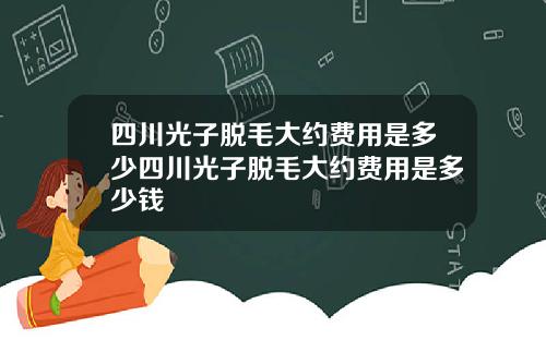 四川光子脱毛大约费用是多少四川光子脱毛大约费用是多少钱