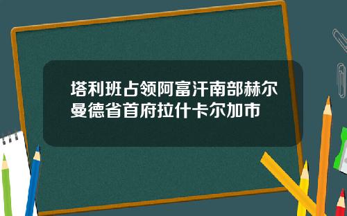 塔利班占领阿富汗南部赫尔曼德省首府拉什卡尔加市