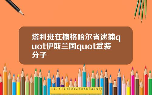 塔利班在楠格哈尔省逮捕quot伊斯兰国quot武装分子