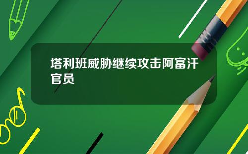 塔利班威胁继续攻击阿富汗官员