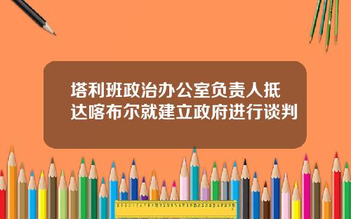 塔利班政治办公室负责人抵达喀布尔就建立政府进行谈判