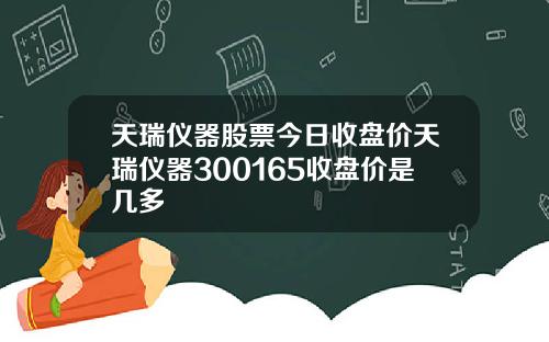 天瑞仪器股票今日收盘价天瑞仪器300165收盘价是几多
