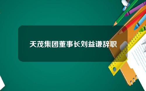 天茂集团董事长刘益谦辞职
