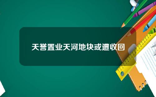 天誉置业天河地块或遭收回