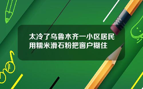太冷了乌鲁木齐一小区居民用糯米滑石粉把窗户糊住