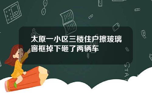 太原一小区三楼住户擦玻璃窗框掉下砸了两辆车