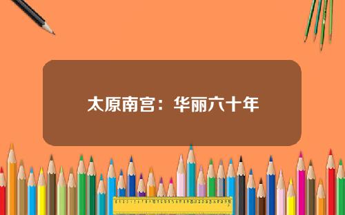 太原南宫：华丽六十年