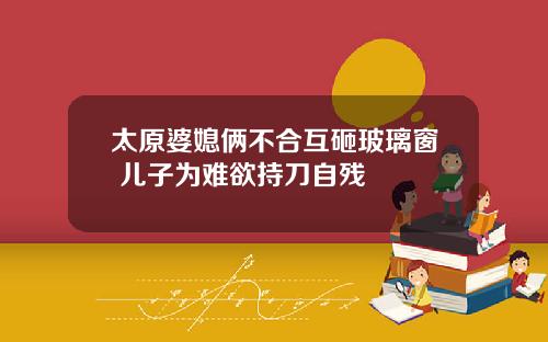 太原婆媳俩不合互砸玻璃窗 儿子为难欲持刀自残