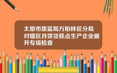 太原市质监局万柏林区分局对辖区月饼及糕点生产企业展开专项检查