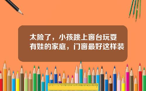 太险了，小孩跳上窗台玩耍有娃的家庭，门窗最好这样装