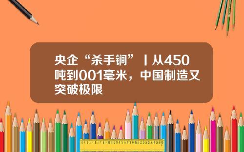 央企“杀手锏”丨从450吨到001毫米，中国制造又突破极限