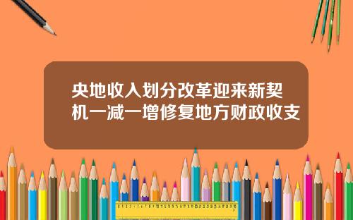 央地收入划分改革迎来新契机一减一增修复地方财政收支