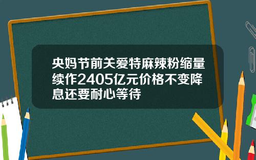 央妈节前关爱特麻辣粉缩量续作2405亿元价格不变降息还要耐心等待