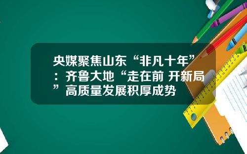 央媒聚焦山东“非凡十年”：齐鲁大地“走在前 开新局”高质量发展积厚成势