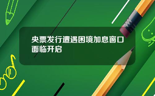 央票发行遭遇困境加息窗口面临开启