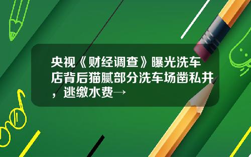 央视《财经调查》曝光洗车店背后猫腻部分洗车场凿私井，逃缴水费→